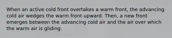 When an active cold front overtakes a warm front, the advancing cold air wedges the warm front upward. Then, a new front emerges between the advancing cold air and the air over which the warm air is gliding.