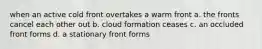 when an active cold front overtakes a warm front a. the fronts cancel each other out b. cloud formation ceases c. an occluded front forms d. a stationary front forms