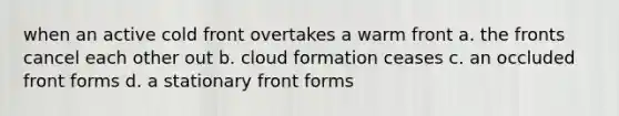 when an active cold front overtakes a warm front a. the fronts cancel each other out b. cloud formation ceases c. an occluded front forms d. a stationary front forms