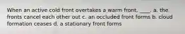 When an active cold front overtakes a warm front, ____. a. the fronts cancel each other out c. an occluded front forms b. cloud formation ceases d. a stationary front forms