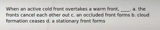 When an active cold front overtakes a warm front, ____. a. the fronts cancel each other out c. an occluded front forms b. cloud formation ceases d. a stationary front forms