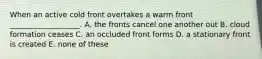 When an active cold front overtakes a warm front ___________________. A. the fronts cancel one another out B. cloud formation ceases C. an occluded front forms D. a stationary front is created E. none of these