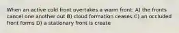 When an active cold front overtakes a warm front: A) the fronts cancel one another out B) cloud formation ceases C) an occluded front forms D) a stationary front is create