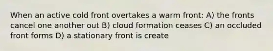 When an active cold front overtakes a warm front: A) the fronts cancel one another out B) cloud formation ceases C) an occluded front forms D) a stationary front is create