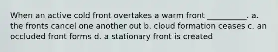 When an active cold front overtakes a warm front __________. a. the fronts cancel one another out b. cloud formation ceases c. an occluded front forms d. a stationary front is created