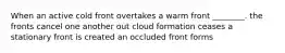 When an active cold front overtakes a warm front ________. the fronts cancel one another out cloud formation ceases a stationary front is created an occluded front forms