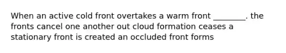 When an active cold front overtakes a warm front ________. the fronts cancel one another out cloud formation ceases a stationary front is created an occluded front forms