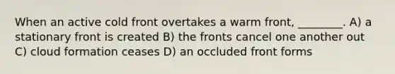 When an active cold front overtakes a warm front, ________. A) a stationary front is created B) the fronts cancel one another out C) cloud formation ceases D) an occluded front forms