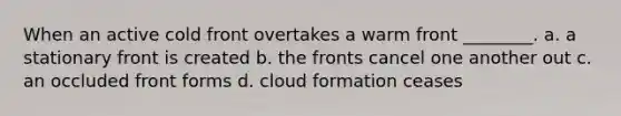 When an active cold front overtakes a warm front ________. a. a stationary front is created b. the fronts cancel one another out c. an occluded front forms d. cloud formation ceases