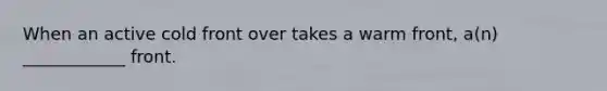 When an active cold front over takes a warm front, a(n) ____________ front.