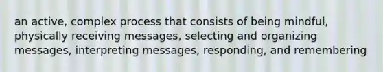 an active, complex process that consists of being mindful, physically receiving messages, selecting and organizing messages, interpreting messages, responding, and remembering