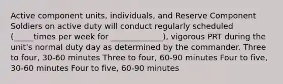 Active component units, individuals, and Reserve Component Soldiers on active duty will conduct regularly scheduled (_____times per week for _____________), vigorous PRT during the unit's normal duty day as determined by the commander. Three to four, 30-60 minutes Three to four, 60-90 minutes Four to five, 30-60 minutes Four to five, 60-90 minutes