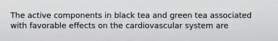 The active components in black tea and green tea associated with favorable effects on the cardiovascular system are