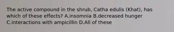 The active compound in the shrub, Catha edulis (Khat), has which of these effects? A.insomnia B.decreased hunger C.interactions with ampicillin D.All of these