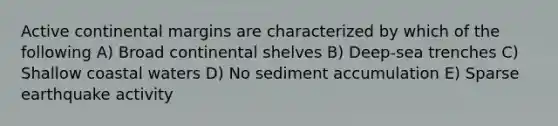 Active continental margins are characterized by which of the following A) Broad continental shelves B) Deep-sea trenches C) Shallow coastal waters D) No sediment accumulation E) Sparse earthquake activity