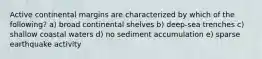 Active continental margins are characterized by which of the following? a) broad continental shelves b) deep-sea trenches c) shallow coastal waters d) no sediment accumulation e) sparse earthquake activity