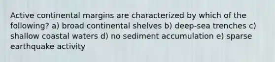 Active continental margins are characterized by which of the following? a) broad continental shelves b) deep-sea trenches c) shallow coastal waters d) no sediment accumulation e) sparse earthquake activity