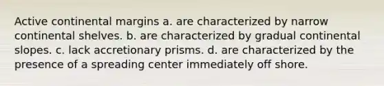 <a href='https://www.questionai.com/knowledge/kxuTLl3e7I-active-continental-margins' class='anchor-knowledge'>active continental margins</a> a. are characterized by narrow continental shelves. b. are characterized by gradual continental slopes. c. lack accretionary prisms. d. are characterized by the presence of a spreading center immediately off shore.