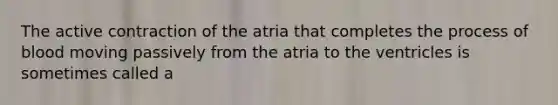 The active contraction of the atria that completes the process of blood moving passively from the atria to the ventricles is sometimes called a