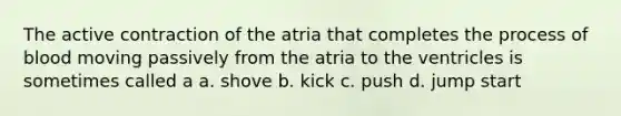 The active contraction of the atria that completes the process of blood moving passively from the atria to the ventricles is sometimes called a a. shove b. kick c. push d. jump start