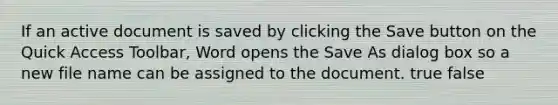 If an active document is saved by clicking the Save button on the Quick Access Toolbar, Word opens the Save As dialog box so a new file name can be assigned to the document. true false