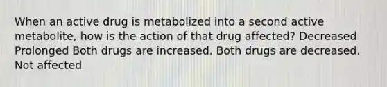 When an active drug is metabolized into a second active metabolite, how is the action of that drug affected? Decreased Prolonged Both drugs are increased. Both drugs are decreased. Not affected