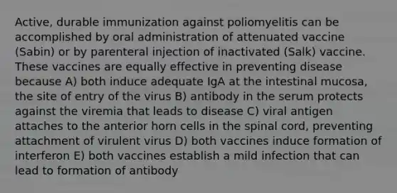 Active, durable immunization against poliomyelitis can be accomplished by oral administration of attenuated vaccine (Sabin) or by parenteral injection of inactivated (Salk) vaccine. These vaccines are equally effective in preventing disease because A) both induce adequate IgA at the intestinal mucosa, the site of entry of the virus B) antibody in the serum protects against the viremia that leads to disease C) viral antigen attaches to the anterior horn cells in the spinal cord, preventing attachment of virulent virus D) both vaccines induce formation of interferon E) both vaccines establish a mild infection that can lead to formation of antibody