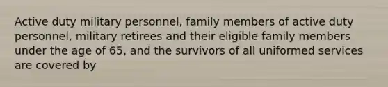 Active duty military personnel, family members of active duty personnel, military retirees and their eligible family members under the age of 65, and the survivors of all uniformed services are covered by