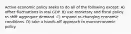 Active economic policy seeks to do all of the following except: A) offset fluctuations in real GDP. B) use monetary and fiscal policy to shift aggregate demand. C) respond to changing economic conditions. D) take a hands-off approach to macroeconomic policy.