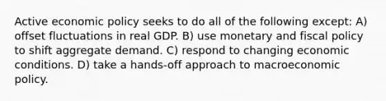 Active <a href='https://www.questionai.com/knowledge/kWbX8L76Bu-economic-policy' class='anchor-knowledge'>economic policy</a> seeks to do all of the following except: A) offset fluctuations in real GDP. B) use monetary and <a href='https://www.questionai.com/knowledge/kPTgdbKdvz-fiscal-policy' class='anchor-knowledge'>fiscal policy</a> to shift aggregate demand. C) respond to changing economic conditions. D) take a hands-off approach to macroeconomic policy.