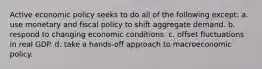 Active economic policy seeks to do all of the following except: a. use monetary and fiscal policy to shift aggregate demand. b. respond to changing economic conditions. c. offset fluctuations in real GDP. d. take a hands-off approach to macroeconomic policy.