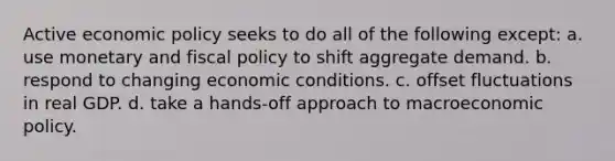 Active economic policy seeks to do all of the following except: a. use monetary and fiscal policy to shift aggregate demand. b. respond to changing economic conditions. c. offset fluctuations in real GDP. d. take a hands-off approach to macroeconomic policy.