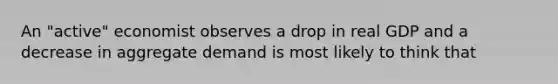 An "active" economist observes a drop in real GDP and a decrease in aggregate demand is most likely to think that