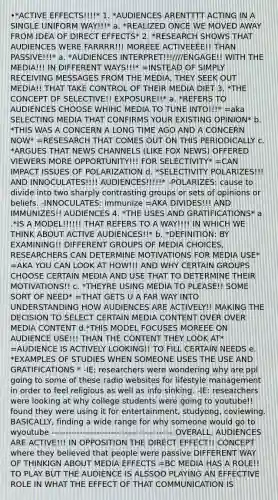 •*ACTIVE EFFECTS!!!!* 1. *AUDIENCES ARENTTTT ACTING IN A SINGLE UNIFORM WAY!!!* a. *REALIZED ONCE WE MOVED AWAY FROM IDEA OF DIRECT EFFECTS* 2. *RESEARCH SHOWS THAT AUDIENCES WERE FARRRR!!! MOREEE ACTIVEEEE!! THAN PASSIVE!!!* a. *AUDIENCES INTERPRET!!!////ENGAGE!! WITH THE MEDIA!!! IN DIFFERENT WAYS!!!* =INSTEAD OF SIMPLY RECEIVING MESSAGES FROM THE MEDIA, THEY SEEK OUT MEDIA!! THAT TAKE CONTROL OF THEIR MEDIA DIET 3. *THE CONCEPT OF SELECTIVE!! EXPOSURE!!* a. *REFERS TO AUDIENCES CHOOSE WHIHC MEDIA TO TUNE INTO!!!* =aka SELECTING MEDIA THAT CONFIRMS YOUR EXISTING OPINION* b. *THIS WAS A CONCERN A LONG TIME AGO AND A CONCERN NOW* =RESESARCH THAT COMES OUT ON THIS PERIODICALLY c. *ARGUES THAT NEWS CHANNELS (LIKE FOX NEWS) OFFERED VIEWERS MORE OPPORTUNITY!!! FOR SELECTIVITY* =CAN IMPACT ISSUES OF POLARIZATION d. *SELECTIVITY POLARIZES!!! AND INNOCULATES!!!! AUDIENCES!!!!!* -POLARIZES: cause to divide into two sharply contrasting groups or sets of opinions or beliefs. -INNOCULATES: immunize =AKA DIVIDES!!! AND IMMUNIZES!! AUDIENCES 4. *THE USES AND GRATIFICATIONS* a .*IS A MODEL!!!!!! THAT REFERS TO A WAY!!!! IN WHICH WE THINK ABOUT ACTIVE AUDIENCES!!* b. *DEFINITION: BY EXAMINING!! DIFFERENT GROUPS OF MEDIA CHOICES, RESEARCHERS CAN DETERMINE MOTIVATIONS FOR MEDIA USE* =AKA YOU CAN LOOK AT HOW!!! AND WHY CERTAIN GROUPS CHOOSE CERTAIN MEDIA AND USE THAT TO DETERMINE THEIR MOTIVATIONS!! c. *THEYRE USING MEDIA TO PLEASE!! SOME SORT OF NEED* =THAT GETS U A FAR WAY INTO UNDERSTANDING HOW AUDIENCES ARE ACTIVELY!! MAKING THE DECISION TO SELECT CERTAIN MEDIA CONTENT OVER OVER MEDIA CONTENT d.*THIS MODEL FOCUSES MOREEE ON AUDIENCE USE!!! THAN THE CONTENT THEY LOOK AT* =AUDIENCE IS ACTIVELY LOOKING!! TO FILL CERTAIN NEEDS e. *EXAMPLES OF STUDIES WHEN SOMEONE USES THE USE AND GRATIFICATIONS * -IE: researchers were wondering why are ppl going to some of these radio websites for lifestyle management in order to feel religious as well as info sinking. -IE: researchers were looking at why college students were going to youtube!! found they were using it for entertainment, studyong, coviewing. BASICALLY, finding a wide range for why someone would go to wyoutube ------------------------------------------- OVERALL, AUDIENCES ARE ACTIVE!!! IN OPPOSITION THE DIRECT EFFECT!! CONCEPT where they believed that people were passive DIFFERENT WAY OF THINKIGN ABOUT MEDIA EFFECTS =BC MEDIA HAS A ROLE!! TO PLAY BUT THE AUDIENCE IS ALSSOO PLAYING AN EFFECTIVE ROLE IN WHAT THE EFFECT OF THAT COMMUNICATION IS