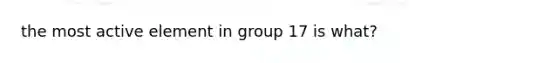 the most active element in group 17 is what?