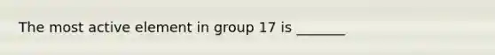 The most active element in group 17 is _______