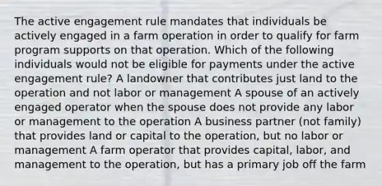 The active engagement rule mandates that individuals be actively engaged in a farm operation in order to qualify for farm program supports on that operation. Which of the following individuals would not be eligible for payments under the active engagement rule? A landowner that contributes just land to the operation and not labor or management A spouse of an actively engaged operator when the spouse does not provide any labor or management to the operation A business partner (not family) that provides land or capital to the operation, but no labor or management A farm operator that provides capital, labor, and management to the operation, but has a primary job off the farm