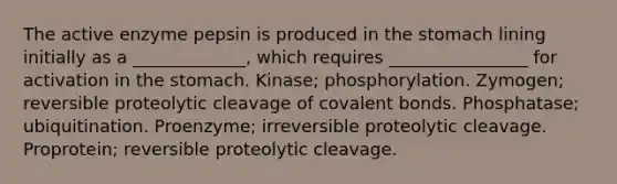 The active enzyme pepsin is produced in the stomach lining initially as a _____________, which requires ________________ for activation in the stomach. Kinase; phosphorylation. Zymogen; reversible proteolytic cleavage of covalent bonds. Phosphatase; ubiquitination. Proenzyme; irreversible proteolytic cleavage. Proprotein; reversible proteolytic cleavage.