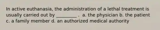 In active euthanasia, the administration of a lethal treatment is usually carried out by _________ . ​ a. the physician b. the patient c. a family member d. an authorized medical authority