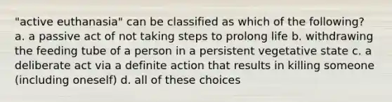 "active euthanasia" can be classified as which of the following? a. a passive act of not taking steps to prolong life b. withdrawing the feeding tube of a person in a persistent vegetative state c. a deliberate act via a definite action that results in killing someone (including oneself) d. all of these choices