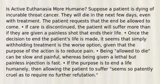 Is Active Euthanasia More Humane? Suppose a patient is dying of incurable throat cancer. They will die in the next few days, even with treatment. The patient requests that the end be allowed to come. • If care is discontinued, the patient will suffer more than if they are given a painless shot that ends their life. • Once the decision to end the patient's life is made, it seems that simply withholding treatment is the worse option, given that the purpose of the action is to reduce pain. • Being "allowed to die" can be slow and painful, whereas being given a lethal but painless injection is fast. • If the purpose is to end a life humanely, then allowing the patient to suffer "seems so patently cruel as to require no further refutation."