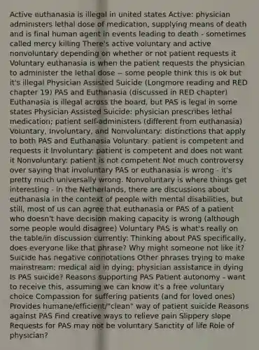 Active euthanasia is illegal in united states Active: physician administers lethal dose of medication, supplying means of death and is final human agent in events leading to death - sometimes called mercy killing There's active voluntary and active nonvoluntary depending on whether or not patient requests it Voluntary euthanasia is when the patient requests the physician to administer the lethal dose -- some people think this is ok but it's illegal Physician Assisted Suicide (Longmore reading and RED chapter 19) PAS and Euthanasia (discussed in RED chapter) Euthanasia is illegal across the board, but PAS is legal in some states Physician Assisted Suicide: physician prescribes lethal medication; patient self-administers (different from euthanasia) Voluntary, Involuntary, and Nonvoluntary: distinctions that apply to both PAS and Euthanasia Voluntary: patient is competent and requests it Involuntary: patient is competent and does not want it Nonvoluntary: patient is not competent Not much controversy over saying that involuntary PAS or euthanasia is wrong - it's pretty much universally wrong. Nonvoluntary is where things get interesting - in the Netherlands, there are discussions about euthanasia in the context of people with mental disabilities, but still, most of us can agree that euthanasia or PAS of a patient who doesn't have decision making capacity is wrong (although some people would disagree) Voluntary PAS is what's really on the table/in discussion currently: Thinking about PAS specifically, does everyone like that phrase? Why might someone not like it? Suicide has negative connotations Other phrases trying to make mainstream: medical aid in dying; physician assistance in dying Is PAS suicide? Reasons supporting PAS Patient autonomy - want to receive this, assuming we can know it's a free voluntary choice Compassion for suffering patients (and for loved ones) Provides humane/efficient/"clean" way of patient suicide Reasons against PAS Find creative ways to relieve pain Slippery slope Requests for PAS may not be voluntary Sanctity of life Role of physician?