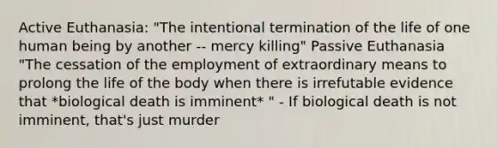 Active Euthanasia: "The intentional termination of the life of one human being by another -- mercy killing" Passive Euthanasia "The cessation of the employment of extraordinary means to prolong the life of the body when there is irrefutable evidence that *biological death is imminent* " - If biological death is not imminent, that's just murder