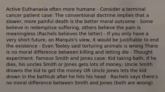 Active Euthanasia often more humane - Consider a terminal cancer patient case: The conventional doctrine implies that a slower, more painful death is the better moral outcome - Some believe in redemptive suffering, others believe the pain is meaningless (Rachels believes the latter) - If you only have a very short future, on Marquis's view, it would be justifiable to end the existence - Even Tooley said torturing animals is wrong There is no moral difference between killing and letting die - Thought experiment: Famous Smith and Jones case: Kid taking bath, if he dies, his uncles Smith or Jones gets lots of money; Uncle Smith drowns the kid to get the money OR Uncle Jones lets the kid drown in the bathtub after he hits his head - Rachels says there's no moral difference between Smith and Jones (both are wrong)