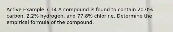 Active Example 7-14 A compound is found to contain 20.0% carbon, 2.2% hydrogen, and 77.8% chlorine. Determine the empirical formula of the compound.