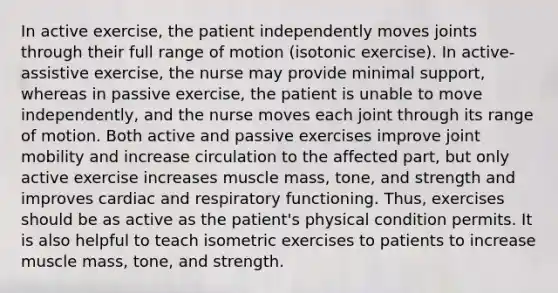 In active exercise, the patient independently moves joints through their full range of motion (isotonic exercise). In active-assistive exercise, the nurse may provide minimal support, whereas in passive exercise, the patient is unable to move independently, and the nurse moves each joint through its range of motion. Both active and passive exercises improve joint mobility and increase circulation to the affected part, but only active exercise increases muscle mass, tone, and strength and improves cardiac and respiratory functioning. Thus, exercises should be as active as the patient's physical condition permits. It is also helpful to teach isometric exercises to patients to increase muscle mass, tone, and strength.