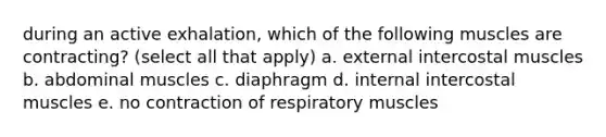 during an active exhalation, which of the following muscles are contracting? (select all that apply) a. external intercostal muscles b. abdominal muscles c. diaphragm d. internal intercostal muscles e. no contraction of respiratory muscles