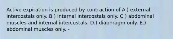 Active expiration is produced by contraction of A.) external intercostals only. B.) internal intercostals only. C.) abdominal muscles and internal intercostals. D.) diaphragm only. E.) abdominal muscles only. -