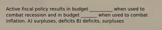 Active fiscal policy results in budget __________ when used to combat recession and in budget _______ when used to combat inflation. A) surpluses, deficits B) deficits, surpluses