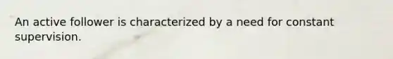 An active follower is characterized by a need for constant supervision.